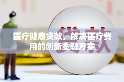 甘南医疗健康贷款，解决医疗费用的创新金融方案